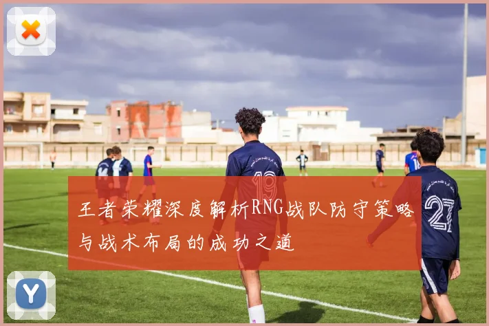 王者荣耀深度解析RNG战队防守策略与战术布局的成功之道