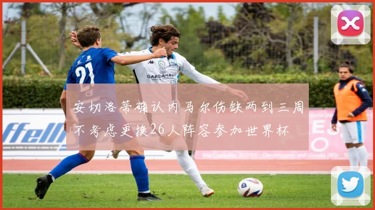 安切洛蒂确认内马尔伤缺两到三周不考虑更换26人阵容参加世界杯