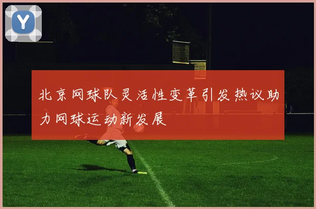 北京网球队灵活性变革引发热议助力网球运动新发展