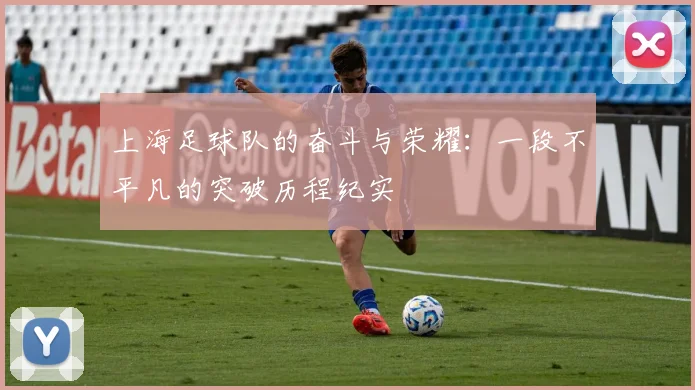 上海足球队的奋斗与荣耀：一段不平凡的突破历程纪实