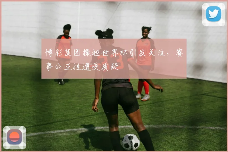 博彩集团操控世界杯引发关注，赛事公正性遭受质疑