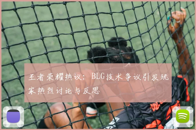 王者荣耀热议：BLG技术争议引发玩家热烈讨论与反思