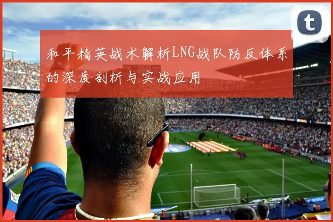 和平精英战术解析LNG战队防反体系的深度剖析与实战应用