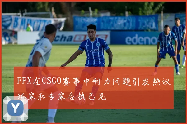 FPX在CSGO赛事中耐力问题引发热议玩家和专家各执己见