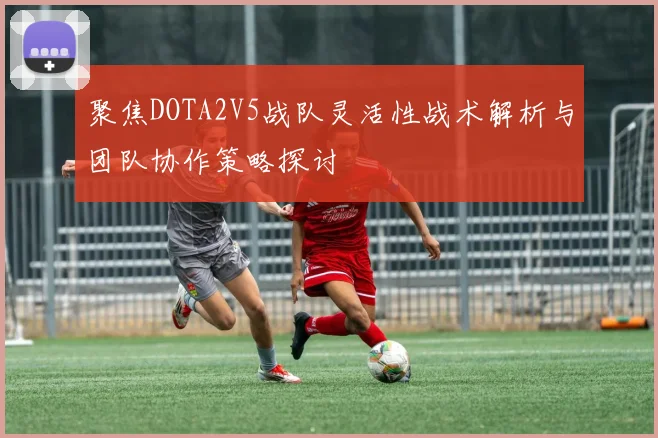 聚焦DOTA2V5战队灵活性战术解析与团队协作策略探讨