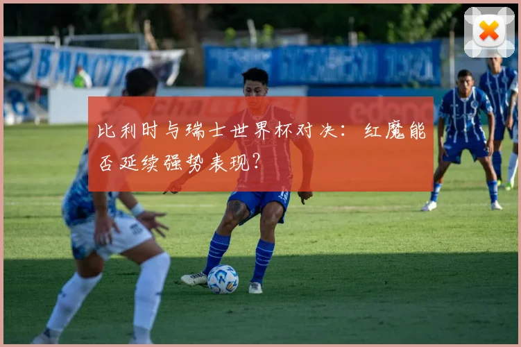 比利时与瑞士世界杯对决：红魔能否延续强势表现？