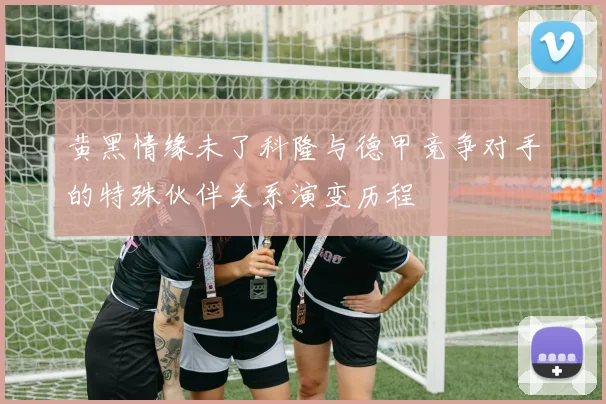 黄黑情缘未了科隆与德甲竞争对手的特殊伙伴关系演变历程