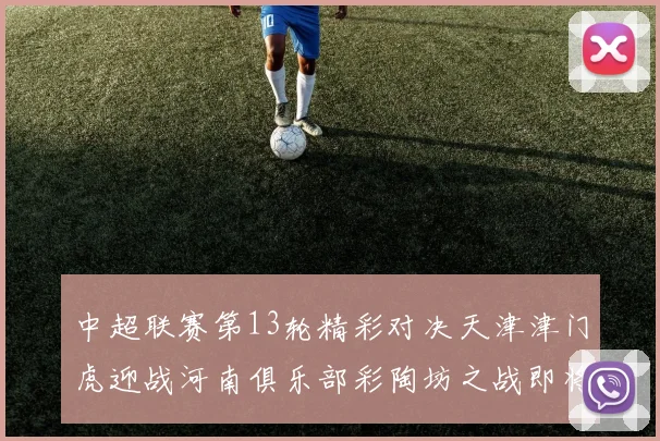 中超联赛第13轮精彩对决天津津门虎迎战河南俱乐部彩陶坊之战即将开启